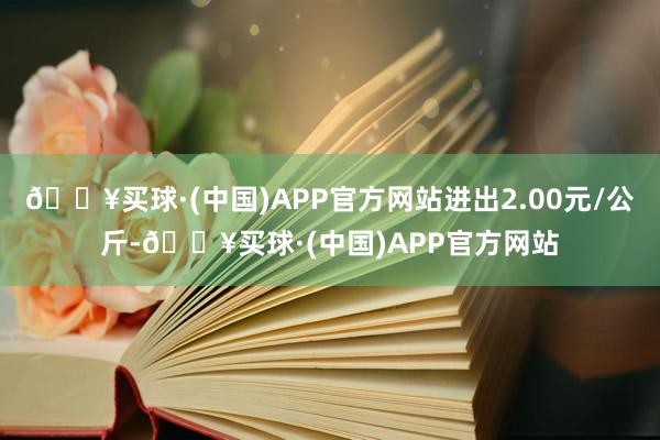 🔥买球·(中国)APP官方网站进出2.00元/公斤-🔥买球·(中国)APP官方网站