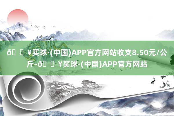 🔥买球·(中国)APP官方网站收支8.50元/公斤-🔥买球·(中国)APP官方网站