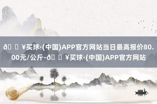 🔥买球·(中国)APP官方网站当日最高报价80.00元/公斤-🔥买球·(中国)APP官方网站