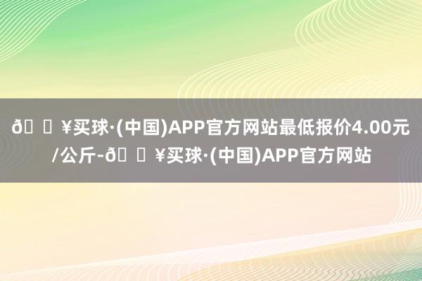 🔥买球·(中国)APP官方网站最低报价4.00元/公斤-🔥买球·(中国)APP官方网站