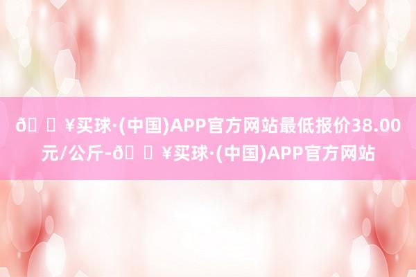 🔥买球·(中国)APP官方网站最低报价38.00元/公斤-🔥买球·(中国)APP官方网站