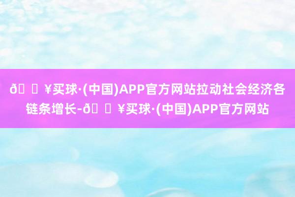 🔥买球·(中国)APP官方网站拉动社会经济各链条增长-🔥买球·(中国)APP官方网站