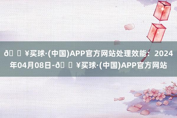 🔥买球·(中国)APP官方网站处理效能：2024年04月08日-🔥买球·(中国)APP官方网站