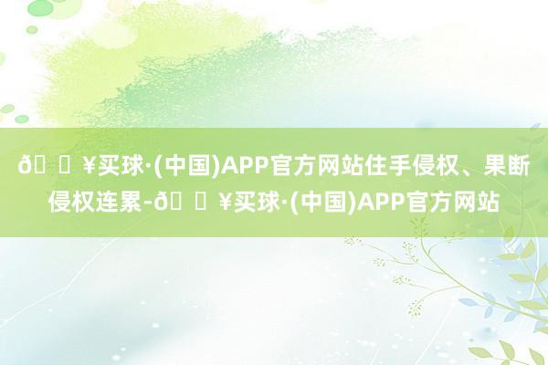 🔥买球·(中国)APP官方网站住手侵权、果断侵权连累-🔥买球·(中国)APP官方网站