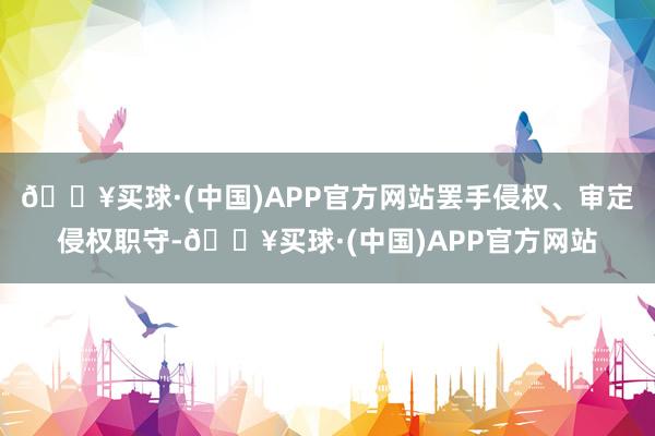 🔥买球·(中国)APP官方网站罢手侵权、审定侵权职守-🔥买球·(中国)APP官方网站