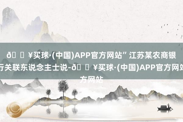 🔥买球·(中国)APP官方网站”江苏某农商银行关联东说念主士说-🔥买球·(中国)APP官方网站