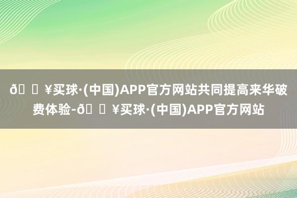 🔥买球·(中国)APP官方网站共同提高来华破费体验-🔥买球·(中国)APP官方网站