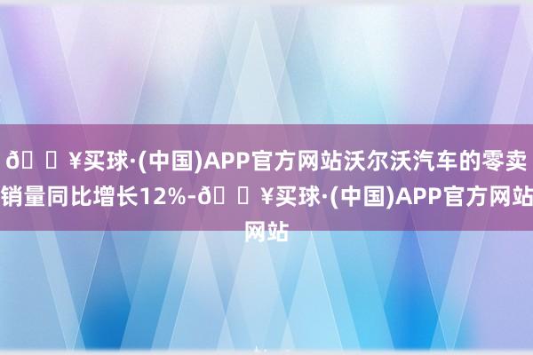 🔥买球·(中国)APP官方网站沃尔沃汽车的零卖销量同比增长12%-🔥买球·(中国)APP官方网站