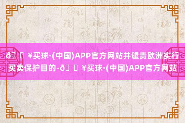 🔥买球·(中国)APP官方网站并谴责欧洲实行买卖保护目的-🔥买球·(中国)APP官方网站