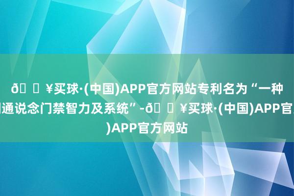 🔥买球·(中国)APP官方网站专利名为“一种实名制通说念门禁智力及系统”-🔥买球·(中国)APP官方网站