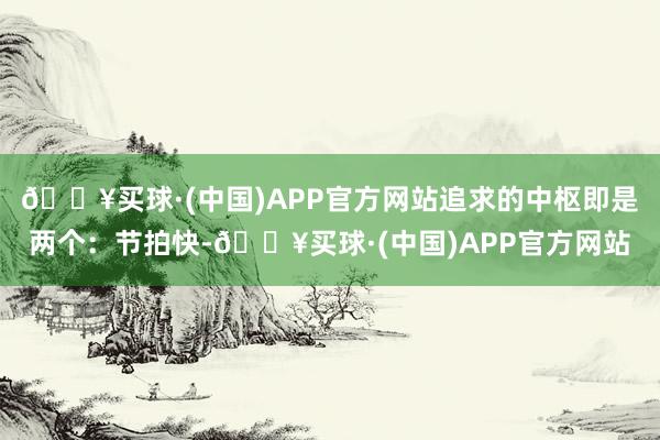 🔥买球·(中国)APP官方网站追求的中枢即是两个：节拍快-🔥买球·(中国)APP官方网站