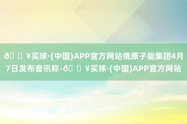 🔥买球·(中国)APP官方网站俄原子能集团4月7日发布音讯称-🔥买球·(中国)APP官方网站