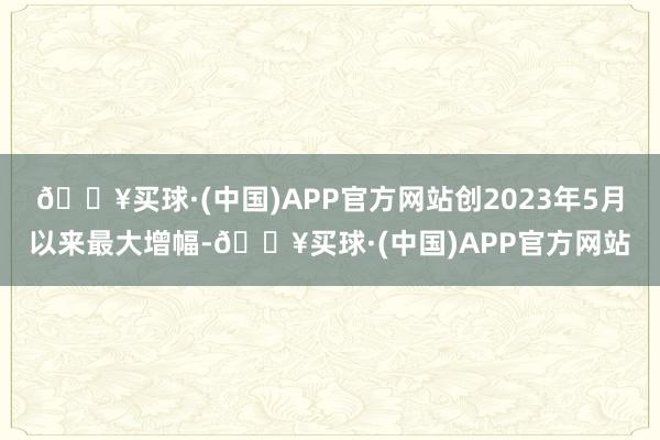 🔥买球·(中国)APP官方网站创2023年5月以来最大增幅-🔥买球·(中国)APP官方网站