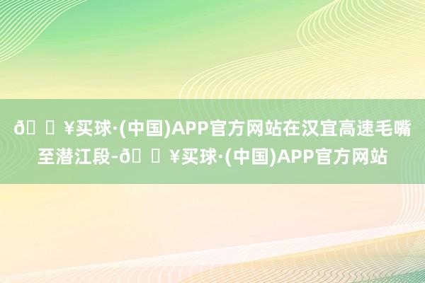 🔥买球·(中国)APP官方网站在汉宜高速毛嘴至潜江段-🔥买球·(中国)APP官方网站