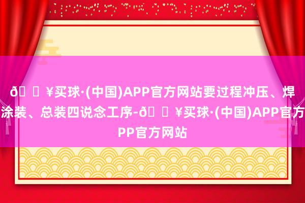 🔥买球·(中国)APP官方网站要过程冲压、焊合、涂装、总装四说念工序-🔥买球·(中国)APP官方网站