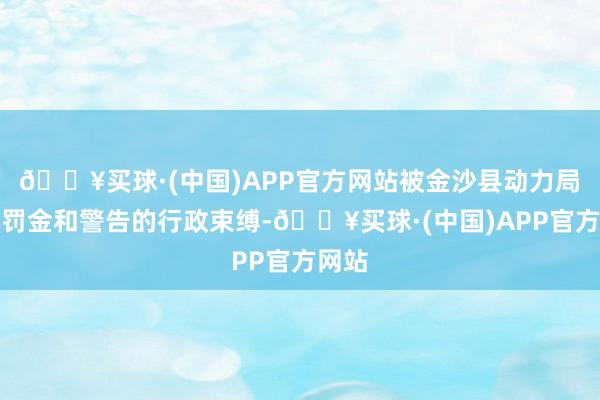 🔥买球·(中国)APP官方网站被金沙县动力局处以罚金和警告的行政束缚-🔥买球·(中国)APP官方网站