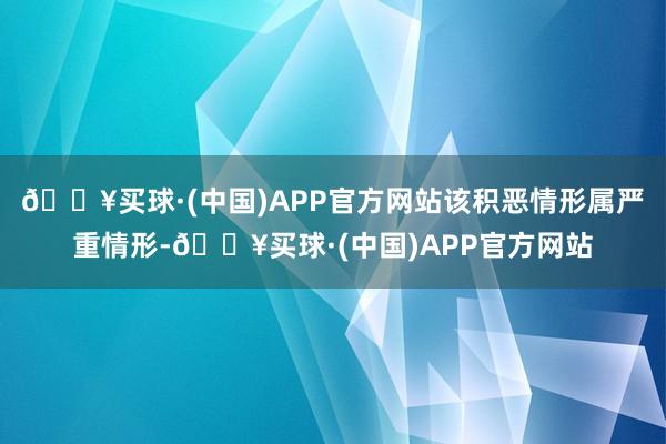 🔥买球·(中国)APP官方网站该积恶情形属严重情形-🔥买球·(中国)APP官方网站