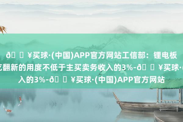 🔥买球·(中国)APP官方网站工信部：锂电板企业用于研发及工艺翻新的用度不低于主买卖务收入的3%-🔥买球·(中国)APP官方网站