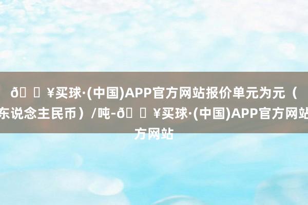 🔥买球·(中国)APP官方网站报价单元为元（东说念主民币）/吨-🔥买球·(中国)APP官方网站