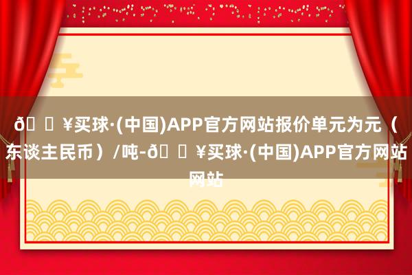 🔥买球·(中国)APP官方网站报价单元为元（东谈主民币）/吨-🔥买球·(中国)APP官方网站