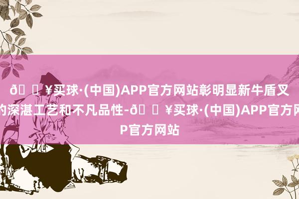 🔥买球·(中国)APP官方网站彰明显新牛盾叉车的深湛工艺和不凡品性-🔥买球·(中国)APP官方网站