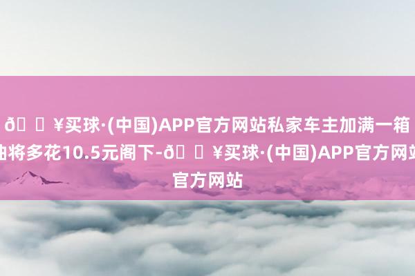 🔥买球·(中国)APP官方网站私家车主加满一箱油将多花10.5元阁下-🔥买球·(中国)APP官方网站