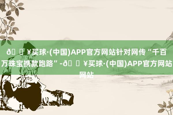 🔥买球·(中国)APP官方网站针对网传“千百万珠宝携款跑路”-🔥买球·(中国)APP官方网站