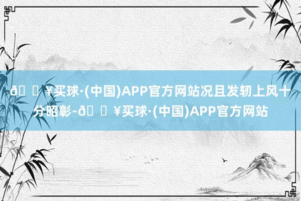 🔥买球·(中国)APP官方网站况且发轫上风十分昭彰-🔥买球·(中国)APP官方网站