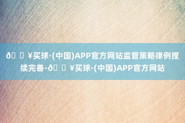 🔥买球·(中国)APP官方网站监管策略律例捏续完善-🔥买球·(中国)APP官方网站