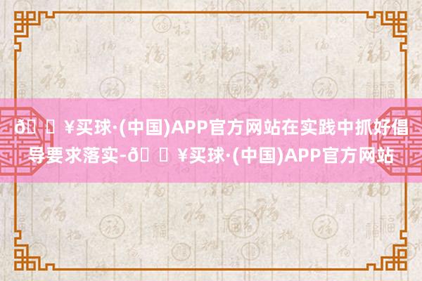 🔥买球·(中国)APP官方网站在实践中抓好倡导要求落实-🔥买球·(中国)APP官方网站