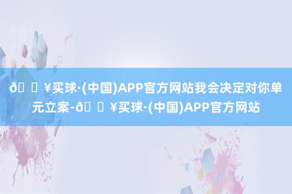 🔥买球·(中国)APP官方网站我会决定对你单元立案-🔥买球·(中国)APP官方网站