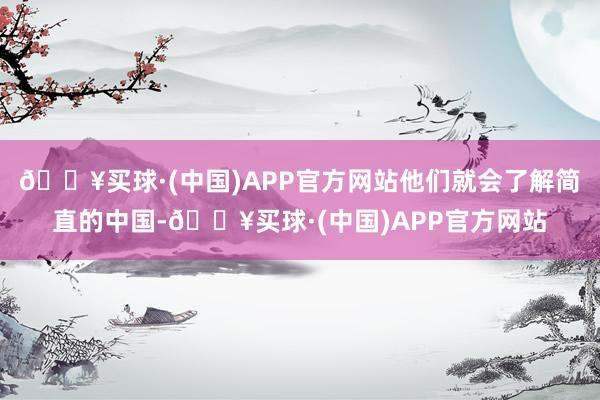 🔥买球·(中国)APP官方网站他们就会了解简直的中国-🔥买球·(中国)APP官方网站