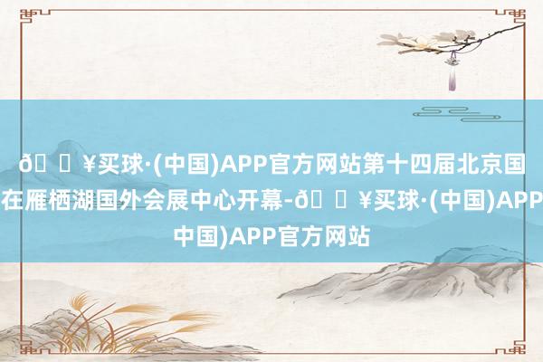 🔥买球·(中国)APP官方网站第十四届北京国外电影节在雁栖湖国外会展中心开幕-🔥买球·(中国)APP官方网站