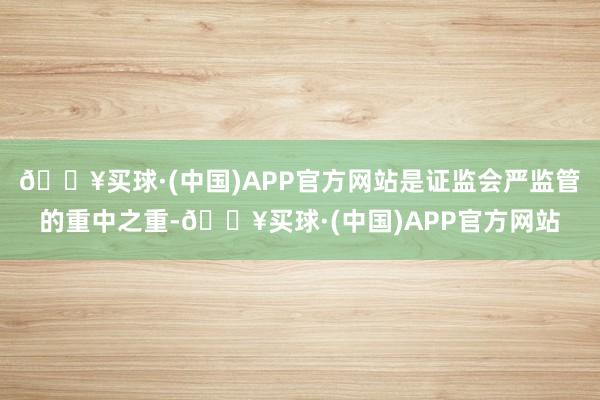 🔥买球·(中国)APP官方网站是证监会严监管的重中之重-🔥买球·(中国)APP官方网站