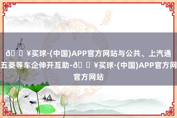 🔥买球·(中国)APP官方网站与公共、上汽通用五菱等车企伸开互助-🔥买球·(中国)APP官方网站