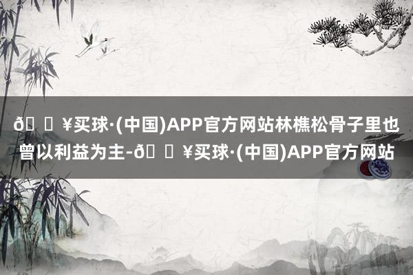 🔥买球·(中国)APP官方网站林樵松骨子里也曾以利益为主-🔥买球·(中国)APP官方网站