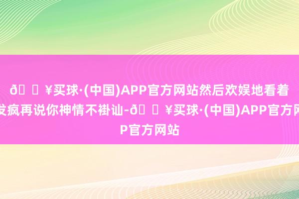 🔥买球·(中国)APP官方网站然后欢娱地看着你发疯再说你神情不褂讪-🔥买球·(中国)APP官方网站