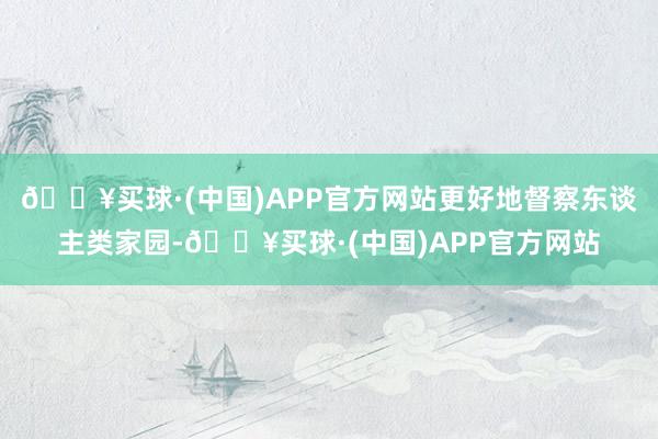 🔥买球·(中国)APP官方网站更好地督察东谈主类家园-🔥买球·(中国)APP官方网站