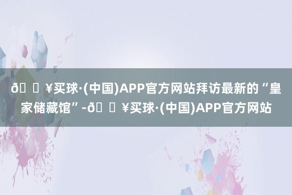 🔥买球·(中国)APP官方网站拜访最新的“皇家储藏馆”-🔥买球·(中国)APP官方网站