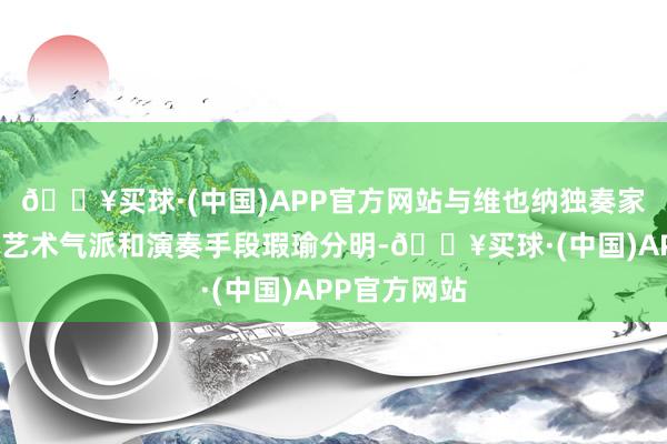 🔥买球·(中国)APP官方网站与维也纳独奏家乐团独到的艺术气派和演奏手段瑕瑜分明-🔥买球·(中国)APP官方网站