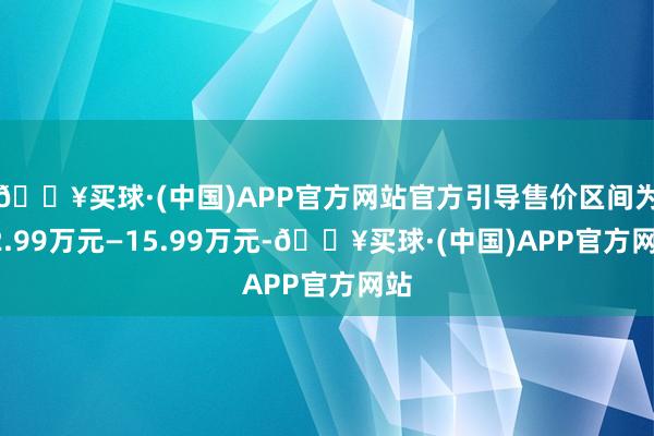 🔥买球·(中国)APP官方网站官方引导售价区间为12.99万元—15.99万元-🔥买球·(中国)APP官方网站