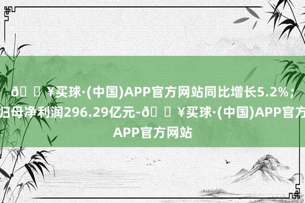 🔥买球·(中国)APP官方网站同比增长5.2%；完毕归母净利润296.29亿元-🔥买球·(中国)APP官方网站