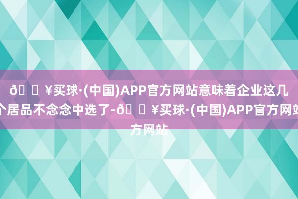 🔥买球·(中国)APP官方网站意味着企业这几个居品不念念中选了-🔥买球·(中国)APP官方网站