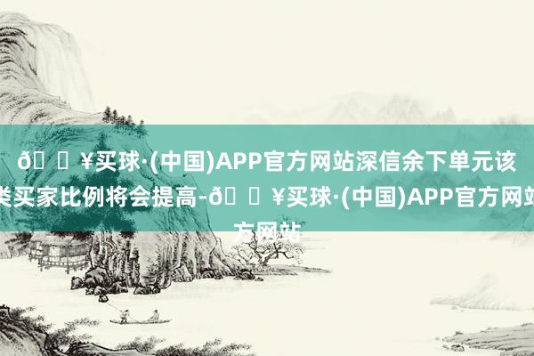 🔥买球·(中国)APP官方网站深信余下单元该类买家比例将会提高-🔥买球·(中国)APP官方网站