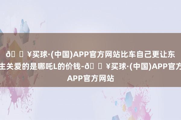 🔥买球·(中国)APP官方网站比车自己更让东说念主关爱的是哪吒L的价钱-🔥买球·(中国)APP官方网站