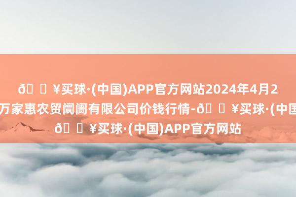 🔥买球·(中国)APP官方网站2024年4月24日鄂尔多斯市万家惠农贸阛阓有限公司价钱行情-🔥买球·(中国)APP官方网站