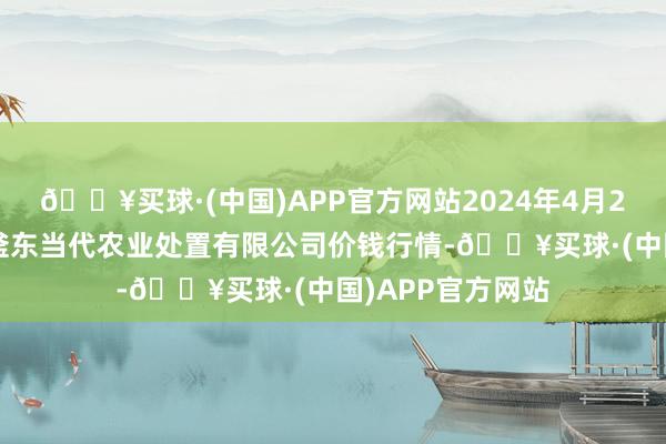 🔥买球·(中国)APP官方网站2024年4月24日邯郸设置区滏东当代农业处置有限公司价钱行情-🔥买球·(中国)APP官方网站