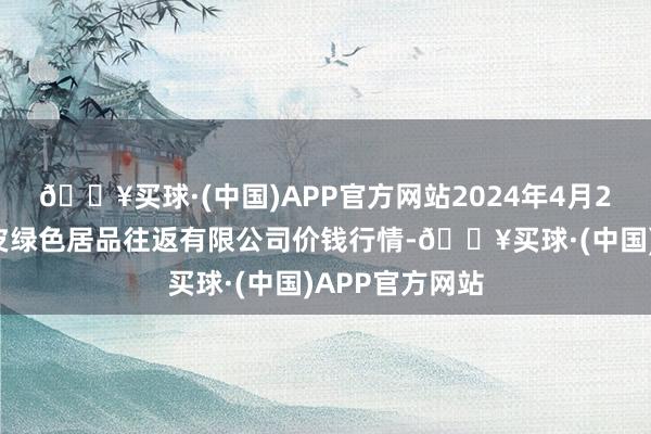 🔥买球·(中国)APP官方网站2024年4月24日遵义金地皮绿色居品往返有限公司价钱行情-🔥买球·(中国)APP官方网站