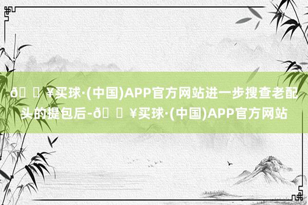 🔥买球·(中国)APP官方网站进一步搜查老配头的提包后-🔥买球·(中国)APP官方网站