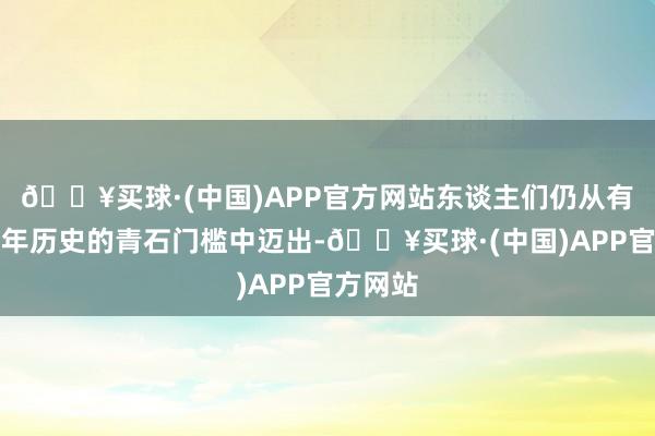 🔥买球·(中国)APP官方网站东谈主们仍从有着数百年历史的青石门槛中迈出-🔥买球·(中国)APP官方网站